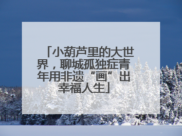 小葫芦里的大世界，聊城孤独症青年用非遗“画”出幸福人生