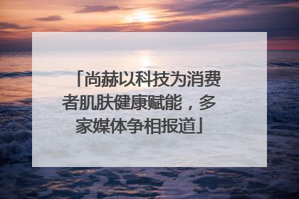 尚赫以科技为消费者肌肤健康赋能，多家媒体争相报道