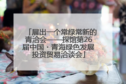 展出一个常绿常新的青洽会——探馆第26届中国・青海绿色发展投资贸易洽谈会