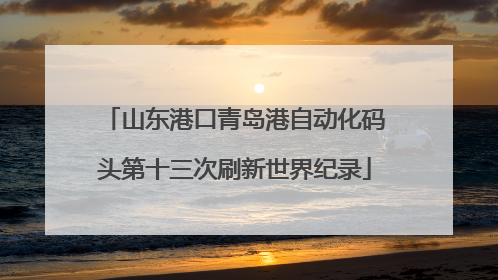 山东港口青岛港自动化码头第十三次刷新世界纪录