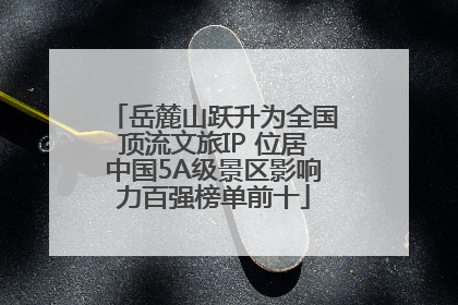 岳麓山跃升为全国顶流文旅IP 位居中国5A级景区影响力百强榜单前十
