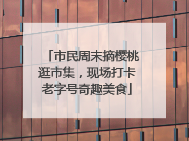 市民周末摘樱桃逛市集，现场打卡老字号奇趣美食
