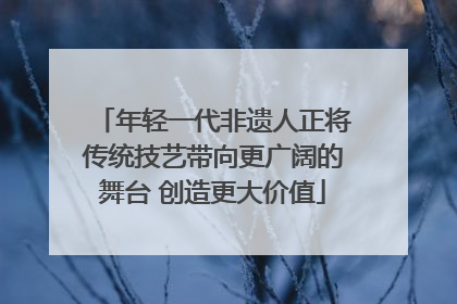 年轻一代非遗人正将传统技艺带向更广阔的舞台 创造更大价值