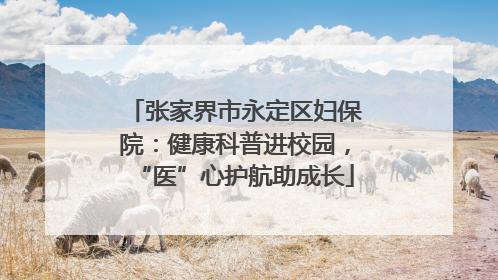 张家界市永定区妇保院：健康科普进校园，“医”心护航助成长