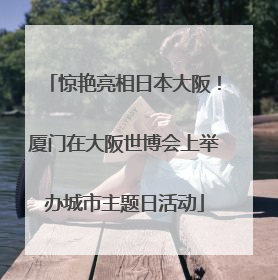 惊艳亮相日本大阪！厦门在大阪世博会上举办城市主题日活动