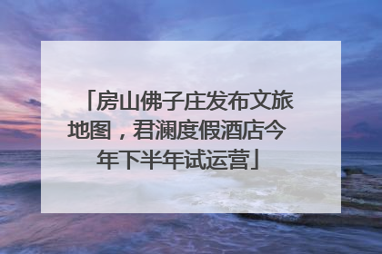 房山佛子庄发布文旅地图，君澜度假酒店今年下半年试运营