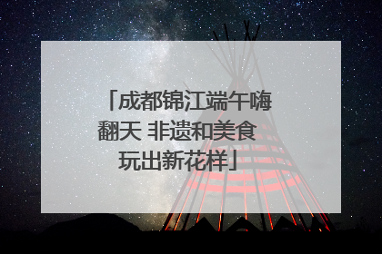成都锦江端午嗨翻天 非遗和美食玩出新花样
