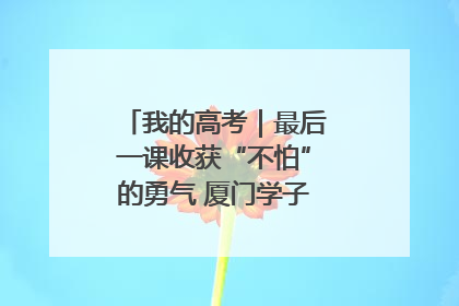 我的高考｜最后一课收获“不怕”的勇气 厦门学子万里同风赴新程