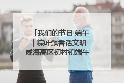 我们的节日·端午｜粽叶飘香话文明 威海高区初村镇端午系列活动亮点纷呈