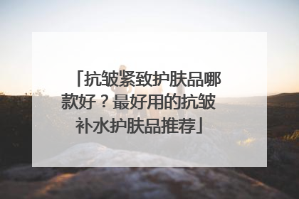 抗皱紧致护肤品哪款好？最好用的抗皱补水护肤品推荐