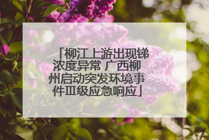 柳江上游出现锑浓度异常 广西柳州启动突发环境事件Ⅲ级应急响应