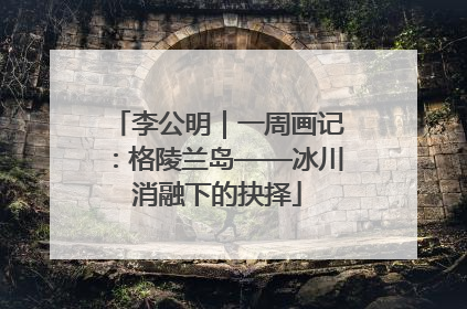 李公明｜一周画记：格陵兰岛——冰川消融下的抉择