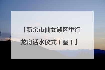 新余市仙女湖区举行龙舟活水仪式（图）