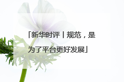新华时评丨规范，是为了平台更好发展