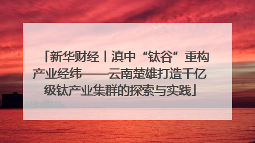 新华财经丨滇中“钛谷”重构产业经纬——云南楚雄打造千亿级钛产业集群的探索与实践