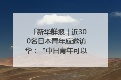 新华鲜报｜近300名日本青年应邀访华：“中日青年可以创造更好的未来”