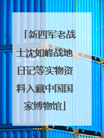 新四军老战士沈如峰战地日记等实物资料入藏中国国家博物馆