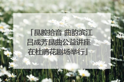 昆腔拾音 曲韵滨江 吕成芳昆曲公益讲座在杜鹃花剧场举行