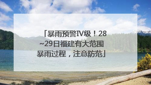 暴雨预警Ⅳ级！28~29日福建有大范围暴雨过程，注意防范