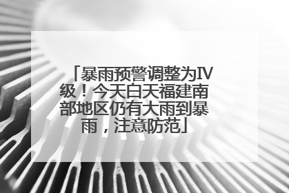暴雨预警调整为Ⅳ级！今天白天福建南部地区仍有大雨到暴雨，注意防范