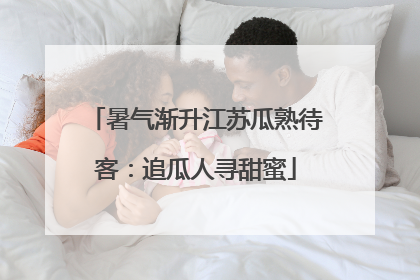 暑气渐升江苏瓜熟待客：追瓜人寻甜蜜
