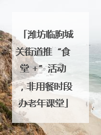 潍坊临朐城关街道推“食堂 +”活动，非用餐时段办老年课堂