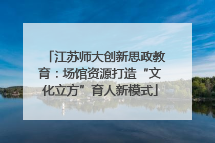 江苏师大创新思政教育：场馆资源打造“文化立方”育人新模式