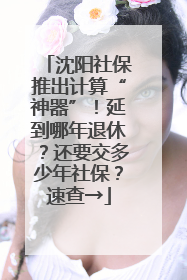 沈阳社保推出计算“神器”！延到哪年退休？还要交多少年社保？速查→