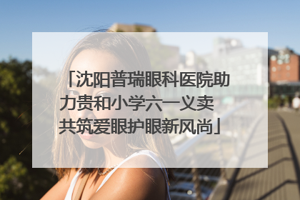 沈阳普瑞眼科医院助力贵和小学六一义卖 共筑爱眼护眼新风尚