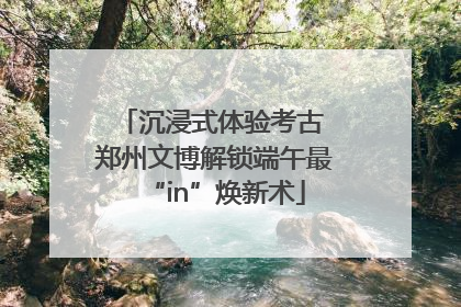 沉浸式体验考古 郑州文博解锁端午最“in”焕新术
