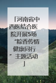 河南省中西医结合医院开展5场“粽香传情 健康同行”主题活动