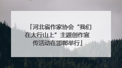 河北省作家协会“我们在太行山上”主题创作宣传活动在邯郸举行