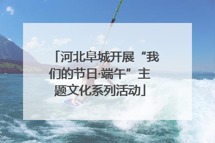 河北阜城开展“我们的节日·端午”主题文化系列活动