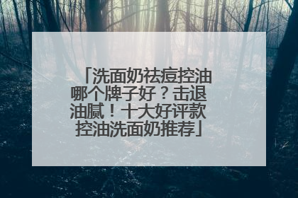 洗面奶祛痘控油哪个牌子好？击退油腻！十大好评款控油洗面奶推荐