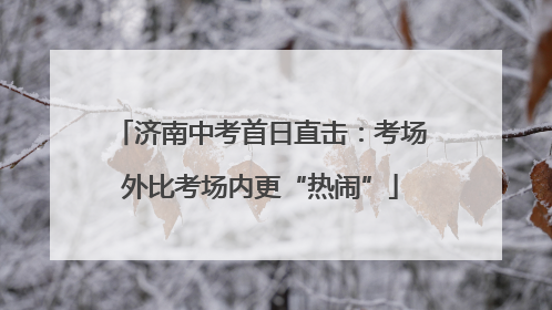 济南中考首日直击：考场外比考场内更“热闹”