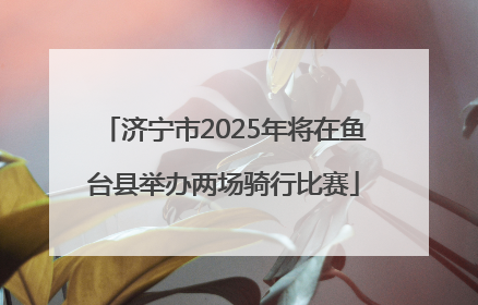 济宁市2025年将在鱼台县举办两场骑行比赛