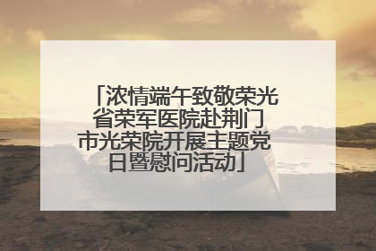 浓情端午致敬荣光 省荣军医院赴荆门市光荣院开展主题党日暨慰问活动