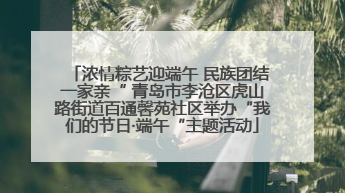 浓情粽艺迎端午 民族团结一家亲“ 青岛市李沧区虎山路街道百通馨苑社区举办“我们的节日·端午“主题活动