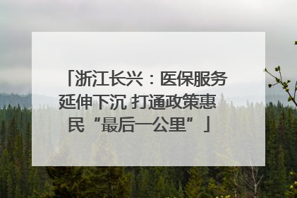 浙江长兴：医保服务延伸下沉 打通政策惠民“最后一公里”