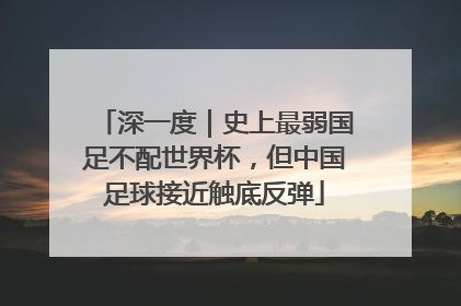 深一度｜史上最弱国足不配世界杯，但中国足球接近触底反弹