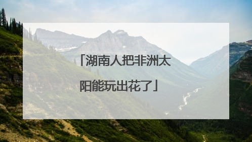 湖南人把非洲太阳能玩出花了