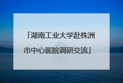 湖南工业大学赴株洲市中心医院调研交流