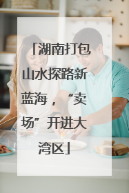 湖南打包山水探路新蓝海，“卖场”开进大湾区