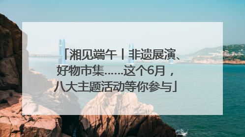 湘见端午丨非遗展演、好物市集……这个6月，八大主题活动等你参与