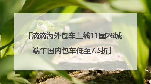 滴滴海外包车上线11国26城 端午国内包车低至7.5折