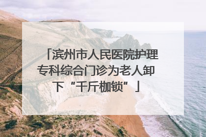 滨州市人民医院护理专科综合门诊为老人卸下“千斤枷锁”