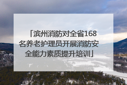 滨州消防对全省168名养老护理员开展消防安全能力素质提升培训