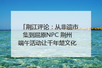 荆江评论：从非遗市集到屈原NPC 荆州端午活动让千年楚文化“破圈”生长