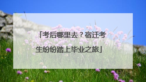 考后哪里去？宿迁考生纷纷踏上毕业之旅
