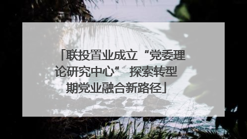 联投置业成立“党委理论研究中心” 探索转型期党业融合新路径